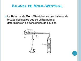 BALANZA     DE   MOHR-WESTPHAL

   La Balanza de Mohr-Westphal es una balanza de
    brazos desiguales que se utiliza para la
    determinación de densidades de líquidos
 