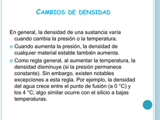 CAMBIOS       DE DENSIDAD


En general, la densidad de una sustancia varía
  cuando cambia la presión o la temperatura.
 Cuando aumenta la presión, la densidad de
  cualquier material estable también aumenta.
 Como regla general, al aumentar la temperatura, la
  densidad disminuye (si la presión permanece
  constante). Sin embargo, existen notables
  excepciones a esta regla. Por ejemplo, la densidad
  del agua crece entre el punto de fusión (a 0 °C) y
  los 4 °C; algo similar ocurre con el silicio a bajas
  temperaturas.
 