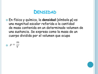 DENSIDAD
   En física y química, la densidad (símbolo ρ) es
    una magnitud escalar referida a la cantidad
    de masa contenida en un determinado volumen de
    una sustancia. Se expresa como la masa de un
    cuerpo dividida por el volumen que ocupa


 