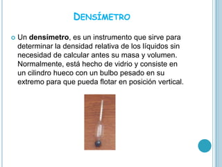 DENSÍMETRO

   Un densímetro, es un instrumento que sirve para
    determinar la densidad relativa de los líquidos sin
    necesidad de calcular antes su masa y volumen.
    Normalmente, está hecho de vidrio y consiste en
    un cilindro hueco con un bulbo pesado en su
    extremo para que pueda flotar en posición vertical.
 
