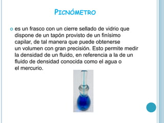 PICNÓMETRO

   es un frasco con un cierre sellado de vidrio que
    dispone de un tapón provisto de un finísimo
    capilar, de tal manera que puede obtenerse
    un volumen con gran precisión. Esto permite medir
    la densidad de un fluido, en referencia a la de un
    fluido de densidad conocida como el agua o
    el mercurio.
 