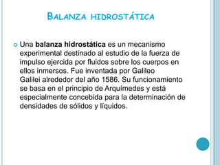 BALANZA     HIDROSTÁTICA


   Una balanza hidrostática es un mecanismo
    experimental destinado al estudio de la fuerza de
    impulso ejercida por fluidos sobre los cuerpos en
    ellos inmersos. Fue inventada por Galileo
    Galilei alrededor del año 1586. Su funcionamiento
    se basa en el principio de Arquímedes y está
    especialmente concebida para la determinación de
    densidades de sólidos y líquidos.
 