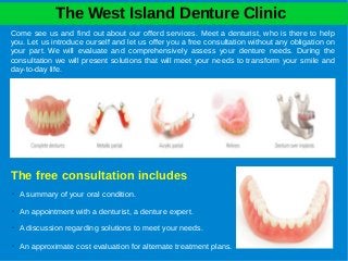 The West Island Denture Clinic
Come see us and find out about our offerd services. Meet a denturist, who is there to help
you. Let us introduce ourself and let us offer you a free consultation without any obligation on
your part. We will evaluate and comprehensively assess your denture needs. During the
consultation we will present solutions that will meet your needs to transform your smile and
day-to-day life.
➢ An appointment with a denturist, a denture expert.
➢ A summary of your oral condition.
➢ A discussion regarding solutions to meet your needs.
➢ An approximate cost evaluation for alternate treatment plans.
The free consultation includes
 