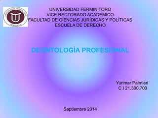 UNIVERSIDAD FERMIN TORO VICE RECTORADO ACADEMICO FACULTAD DE CIENCIAS JURÍDICAS Y POLÍTICAS ESCUELA DE DERECHO DEONTOLOGÍA PROFESIONAL Yurimar Palmieri C.I 21.300.703 Septiembre 2014  