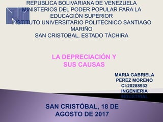 REPUBLICA BOLIVARIANA DE VENEZUELA
MINISTERIOS DEL PODER POPULAR PARA LA
EDUCACIÓN SUPERIOR
INSTITUTO UNIVERSITARIO POLITECNICO SANTIAGO
MARIÑO
SAN CRISTOBAL, ESTADO TÁCHIRA
LA DEPRECIACIÓN Y
SUS CAUSAS
MARIA GABRIELA
PEREZ MORENO
CI:20288932
INGENIERIA
INDUSTRIAL
SAN CRISTÓBAL, 18 DE
AGOSTO DE 2017
 