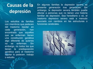 Causas de la
depresión
En algunas familias la depresión severa se
presenta generación tras generación. Sin
embargo, la depresión severa también puede
afectar a personas que no tienen una historia
familiar de depresión. Sea hereditario o no, el
trastorno depresivo severo está a menudo
asociado con cambios en las estructuras o
funciones cerebrales.
Los estudios de familias
con miembros que padecen
del trastorno bipolar en
cada generación, han
encontrado que aquellos
que se enferman tienen
una constitución genética
algo diferente de quienes
no se enferman. Sin
embargo, no todos los que
tienen la predisposición
genética para el trastorno
bipolar lo padecen. trabajo
o estudio.
 