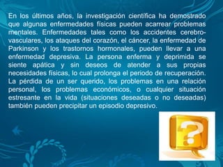 En los últimos años, la investigación científica ha demostrado
que algunas enfermedades físicas pueden acarrear problemas
mentales. Enfermedades tales como los accidentes cerebro-
vasculares, los ataques del corazón, el cáncer, la enfermedad de
Parkinson y los trastornos hormonales, pueden llevar a una
enfermedad depresiva. La persona enferma y deprimida se
siente apática y sin deseos de atender a sus propias
necesidades físicas, lo cual prolonga el periodo de recuperación.
La pérdida de un ser querido, los problemas en una relación
personal, los problemas económicos, o cualquier situación
estresante en la vida (situaciones deseadas o no deseadas)
también pueden precipitar un episodio depresivo.
 