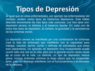 Tipos de Depresión
Al igual que en otras enfermedades, por ejemplo las enfermedades del
corazón, existen varios tipos de trastornos depresivos. Este folleto
describe brevemente los tres tipos más comunes. Los tres tipos son:
depresión severa, la distimia y el trastorno bipolar. En cada uno de
estos tres tipos de depresión, el número, la gravedad y la persistencia
de los síntomas varían.
La depresión severa se manifiesta por una combinación de síntomas
(vea la lista de síntomas) que interfieren con la capacidad para
trabajar, estudiar, dormir, comer y disfrutar de actividades que antes
eran placenteras. Un episodio de depresión muy incapacitante puede
ocurrir sólo una vez en la vida, pero por lo general ocurre varias veces
en el curso de la vida. La distimia, un tipo de depresión menos
grave, incluye síntomas crónicos (a largo plazo) que no incapacitan
tanto, pero sin embargo interfieren con el funcionamiento y el bienestar
de la persona.
 
