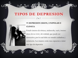 TIPOS DE DEPRESION 
DEPRESION GRAVE, UNIPOLAR O CLINICA: 
Estado intenso de tristeza, melancolía, vacío, intenso deseo de no vivir y de soledad, que puede ser destructivo, por lo cual debe ser tratado cuidadosa y seriamente. Las mujeres están mas expuestas a tener este tipo de depresión 
 