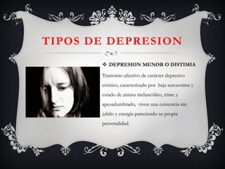 TIPOS DE DEPRESION 
DEPRESION MENOR O DISTIMIA 
Trastorno afectivo de carácter depresivo crónico, caracterizado por baja autoestima y estado de animo melancólico, triste y apesadumbrado, viven una existencia sin jubilo y energía pareciendo su propia personalidad.  