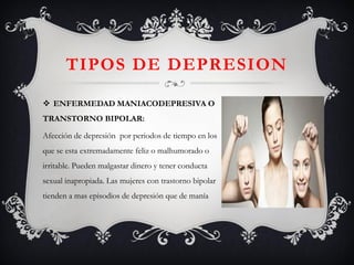 TIPOS DE DEPRESION 
ENFERMEDAD MANIACODEPRESIVA O TRANSTORNO BIPOLAR: 
Afección de depresión por periodos de tiempo en los que se esta extremadamente feliz o malhumorado o irritable. Pueden malgastar dinero y tener conducta sexual inapropiada. Las mujeres con trastorno bipolar tienden a mas episodios de depresión que de manía  