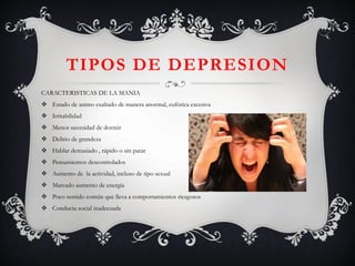 CARACTERISTICAS DE LA MANIA 
Estado de animo exaltado de manera anormal, eufórica excesiva 
Irritabilidad 
Menor necesidad de dormir 
Delirio de grandeza 
Hablar demasiado , rápido o sin parar 
Pensamientos descontrolados 
Aumento de la actividad, incluso de tipo sexual 
Marcado aumento de energía 
Poco sentido común que lleva a comportamientos riesgosos 
Conducta social inadecuada 
TIPOS DE DEPRESION  