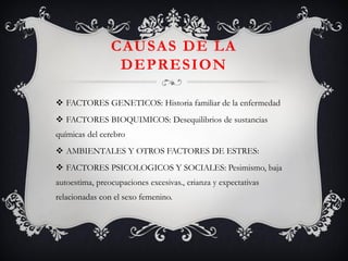 CAUSAS DE LA DEPRESION 
FACTORES GENETICOS: Historia familiar de la enfermedad 
FACTORES BIOQUIMICOS: Desequilibrios de sustancias químicas del cerebro 
AMBIENTALES Y OTROS FACTORES DE ESTRES: 
FACTORES PSICOLOGICOS Y SOCIALES: Pesimismo, baja autoestima, preocupaciones excesivas., crianza y expectativas relacionadas con el sexo femenino.  