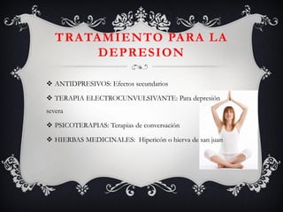 TRATAMIENTO PARA LA DEPRESION 
ANTIDPRESIVOS: Efectos secundarios 
TERAPIA ELECTROCUNVULSIVANTE: Para depresión severa 
PSICOTERAPIAS: Terapias de conversación 
HIERBAS MEDICINALES: Hipericón o hierva de san juan  