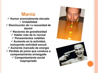 Manía 
 Humor anormalmente elevado 
 Irritabilidad 
 Disminución de l a necesidad de 
dormir 
 Nociones de grandiosidad 
 Hablar más de lo normal 
 Pensamientos volátiles 
 Aumento en la actividad, 
incluyendo actividad sexual 
 Aumento marcado de energía 
 Pérdida de juicio que conduce a 
comportamiento arriesgado 
 Comportamiento social 
inapropriado 
 