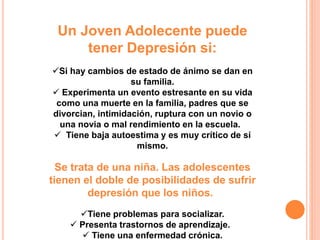 Un Joven Adolecente puede 
tener Depresión si: 
Si hay cambios de estado de ánimo se dan en 
su familia. 
 Experimenta un evento estresante en su vida 
como una muerte en la familia, padres que se 
divorcian, intimidación, ruptura con un novio o 
una novia o mal rendimiento en la escuela. 
 Tiene baja autoestima y es muy crítico de sí 
mismo. 
Se trata de una niña. Las adolescentes 
tienen el doble de posibilidades de sufrir 
depresión que los niños. 
Tiene problemas para socializar. 
 Presenta trastornos de aprendizaje. 
 Tiene una enfermedad crónica. 
 