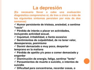 La depresión 
(Es necesario llevar a cabo una evaluación 
diagnóstica comprensiva si, de tres a cinco o más de 
los siguientes síntomas persisten por más de dos 
semanas) 
 Humor persistente de tristeza, ansiedad, o sentirse 
"vacío“ 
 Pérdida de interés o placer en actividades, 
incluyendo actividad sexual. 
 Inquietud, irritabilidad, o llanto excesivo 
 Sentimientos de culpabilidad, de no tener valor, 
desesperanza, pesimismo 
 Dormir demasiado o muy poco, despertar 
temprano en la mañana 
 Pérdida de apetito y/o peso o comer demasiado y 
engordar 
 Disminución de energía, fatiga, sentirse "lento“ 
 Pensamientos de muerte o suicidio, o intentos de 
suicidio 
 Dificultad para concentrarse, recordar cosas, o 
 