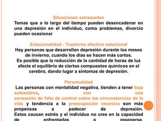 Situaciones estresantes 
Temas que a lo largo del tiempo pueden desencadenar en 
una depresión en el individuo, como problemas, divorcio 
pueden ocasionar 
Estacionalidad - Trastorno afectivo estacional 
Hay personas que desarrollan depresión durante los meses 
de invierno, cuando los días se hacen más cortos. 
Es posible que la reducción de la cantidad de horas de luz 
afecte el equilibrio de ciertos compuestos químicos en el 
cerebro, dando lugar a síntomas de depresión. 
Personalidad 
Las personas con mentalidad negativa, tienden a tener baja 
autoestima, con una 
sensación de falta de control sobre las circunstancias de la 
vida y tendencia a la preocupación excesiva son más 
propensas a padecer de depresión. 
Estos causan estrés y el individuo no cree en la capacidad 
de enfrentarlas o reponerse. 
 