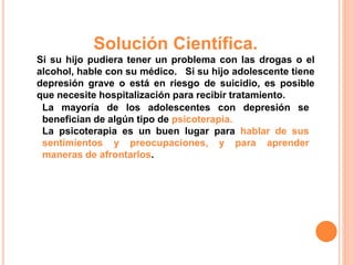 Solución Científica. 
Si su hijo pudiera tener un problema con las drogas o el 
alcohol, hable con su médico. Si su hijo adolescente tiene 
depresión grave o está en riesgo de suicidio, es posible 
que necesite hospitalización para recibir tratamiento. 
La mayoría de los adolescentes con depresión se 
benefician de algún tipo de psicoterapia. 
La psicoterapia es un buen lugar para hablar de sus 
sentimientos y preocupaciones, y para aprender 
maneras de afrontarlos. 
 