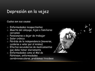 Depresión en la vejez
Cuales son sus causas
o Enfermedades incapacitantes
o Muerte del cónyuge, hijos o familiares
cercanos
o Pensionarse o dejar de trabajar
o Dolor crónico
o Pérdida de la independencia (moverse,
cuidarse o velar por sí mismo)
o Efectos secundarios de medicamentos
que debe tomar diariamente
o Enfermedades como el Mal de
Párkinson, enfermedades
cerebrovasculares, problemas tiroideos
 