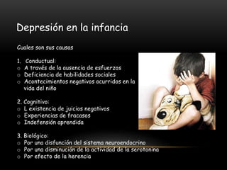 Depresión en la infancia
Cuales son sus causas
1. Conductual:
o A través de la ausencia de esfuerzos
o Deficiencia de habilidades sociales
o Acontecimientos negativos ocurridos en la
vida del niño
2. Cognitivo:
o L existencia de juicios negativos
o Experiencias de fracasos
o Indefensión aprendida
3. Biológico:
o Por una disfunción del sistema neuroendocrino
o Por una disminución de la actividad de la serotonina
o Por efecto de la herencia
 