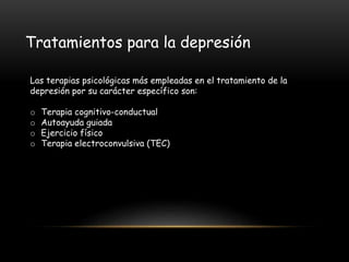 Tratamientos para la depresión
Las terapias psicológicas más empleadas en el tratamiento de la
depresión por su carácter específico son:
o Terapia cognitivo-conductual
o Autoayuda guiada
o Ejercicio físico
o Terapia electroconvulsiva (TEC)
 