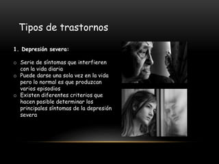 1. Depresión severa:
o Serie de síntomas que interfieren
con la vida diaria
o Puede darse una sola vez en la vida
pero lo normal es que produzcan
varios episodios
o Existen diferentes criterios que
hacen posible determinar los
principales síntomas de la depresión
severa
Tipos de trastornos
 