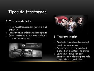 2. Trastorno distímico
o Es un trastorno menos grave que el
anterior
o Con síntomas crónicos a largo plazo
o Este trastorno no excluye padecer
trastornos severos
Tipos de trastornos
3. Trastorno bipolar
o También llamada enfermedad
maniaco- depresiva
o Se caracteriza por cambios
cíclicos en el estado de ánimo
o Los cambios pueden ser
dramáticos y rápidos pero más
a menudo son graduales
 