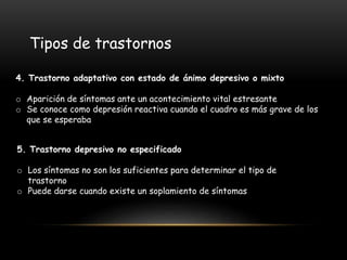 4. Trastorno adaptativo con estado de ánimo depresivo o mixto
o Aparición de síntomas ante un acontecimiento vital estresante
o Se conoce como depresión reactiva cuando el cuadro es más grave de los
que se esperaba
Tipos de trastornos
5. Trastorno depresivo no especificado
o Los síntomas no son los suficientes para determinar el tipo de
trastorno
o Puede darse cuando existe un soplamiento de síntomas
 