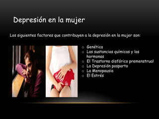 Depresión en la mujer
o Genética
o Las sustancias químicas y las
hormonas
o El Trastorno disfórico premenstrual
o La Depresión posparto
o La Menopausia
o El Estrés
Los siguientes factores que contribuyen a la depresión en la mujer son:
 