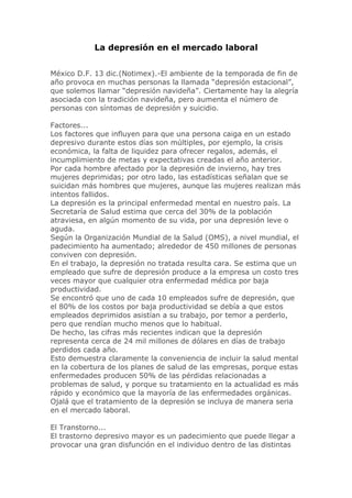 La depresión en el mercado laboral


México D.F. 13 dic.(Notimex).-El ambiente de la temporada de fin de
año provoca en muchas personas la llamada “depresión estacional”,
que solemos llamar “depresión navideña”. Ciertamente hay la alegría
asociada con la tradición navideña, pero aumenta el número de
personas con síntomas de depresión y suicidio.

Factores...
Los factores que influyen para que una persona caiga en un estado
depresivo durante estos días son múltiples, por ejemplo, la crisis
económica, la falta de liquidez para ofrecer regalos, además, el
incumplimiento de metas y expectativas creadas el año anterior.
Por cada hombre afectado por la depresión de invierno, hay tres
mujeres deprimidas; por otro lado, las estadísticas señalan que se
suicidan más hombres que mujeres, aunque las mujeres realizan más
intentos fallidos.
La depresión es la principal enfermedad mental en nuestro país. La
Secretaría de Salud estima que cerca del 30% de la población
atraviesa, en algún momento de su vida, por una depresión leve o
aguda.
Según la Organización Mundial de la Salud (OMS), a nivel mundial, el
padecimiento ha aumentado; alrededor de 450 millones de personas
conviven con depresión.
En el trabajo, la depresión no tratada resulta cara. Se estima que un
empleado que sufre de depresión produce a la empresa un costo tres
veces mayor que cualquier otra enfermedad médica por baja
productividad.
Se encontró que uno de cada 10 empleados sufre de depresión, que
el 80% de los costos por baja productividad se debía a que estos
empleados deprimidos asistían a su trabajo, por temor a perderlo,
pero que rendían mucho menos que lo habitual.
De hecho, las cifras más recientes indican que la depresión
representa cerca de 24 mil millones de dólares en días de trabajo
perdidos cada año.
Esto demuestra claramente la conveniencia de incluir la salud mental
en la cobertura de los planes de salud de las empresas, porque estas
enfermedades producen 50% de las pérdidas relacionadas a
problemas de salud, y porque su tratamiento en la actualidad es más
rápido y económico que la mayoría de las enfermedades orgánicas.
Ojalá que el tratamiento de la depresión se incluya de manera seria
en el mercado laboral.

El Transtorno...
El trastorno depresivo mayor es un padecimiento que puede llegar a
provocar una gran disfunción en el individuo dentro de las distintas
 