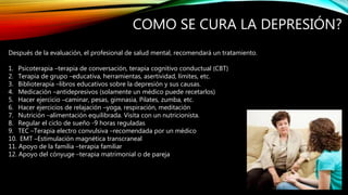COMO SE CURA LA DEPRESIÓN?
Después de la evaluación, el profesional de salud mental, recomendará un tratamiento.
1. Psicoterapia –terapia de conversación, terapia cognitivo conductual (CBT)
2. Terapia de grupo –educativa, herramientas, asertividad, límites, etc.
3. Biblioterapia –libros educativos sobre la depresión y sus causas.
4. Medicación –antidepresivos (solamente un médico puede recetarlos)
5. Hacer ejercicio –caminar, pesas, gimnasia, Pilates, zumba, etc.
6. Hacer ejercicios de relajación –yoga, respiración, meditación
7. Nutrición –alimentación equilibrada. Visita con un nutricionista.
8. Regular el ciclo de sueño -9 horas reguladas
9. TEC –Terapia electro convulsiva –recomendada por un médico
10. EMT –Estimulación magnética transcraneal
11. Apoyo de la familia –terapia familiar
12. Apoyo del cónyuge –terapia matrimonial o de pareja
 