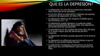 QUE ES LA DEPRESIÓN?
• La depresión es uno de los trastornos mentales
mas comunes en la sociedad.
• En el año 2014 un total de15.7 millones de adultos
sufrieron de depresión en USA (7%)
• La depresión afecta a las mujeres el doble que a
los hombres (1.5 – 3)
• La depresión puede aparecer a cualquier edad,
pero la probabilidad de desarrollar una depresión
aumenta durante la pubertad.
• La prevalencia en los sujetos de entre 18 y 29 años
es 3 veces mayor que las personas de 60 o
mayores.
• La depresión también puede aparecer en la tercera
edad.
• La depresión es diferente que la tristeza o que el
duelo. Es una enfermedad mental.
• La depresión incapacita a la persona y no quiere
decir que sea una debilidad o que la persona sea
floja.
 