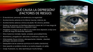 QUÉ CAUSA LA DEPRESIÓN?
(FACTORES DE RIESGO)
• El neuroticismo: personas con tendencias a la negatividad
• Acontecimientos adversos en la infancia: traumas, violencia, etc.
• Acontecimientos adversos crónicos de adulto: VD, divorcio, pérdidas
• Genética: las personas con familiares depresivos tienen de 2 a 4 mas riesgo de
desarrollar estados depresivos y depresión mayor.
• Hereditario: el riesgo es de un 40% (si una madre tiene depresión, la hija corre
un 40% de riesgo de desarrollar depresión)
• Otros trastornos mentales: bipolar, ansiedad, personalidad límite.
• Alcoholismo y drogadicción: adicciones a marihuana, cocaína, etc.
• Enfermedades físicas crónicas o descapacitantes: diabetes, obesidad,
patologías vasculares (corazón)
• Desequilibrio de las sustancias químicas en el cerebro (serotonina).
• Estar pasando un problema donde un se siente atrapado, sin salida.
• Coraje, frustración, ira, rabia reprimida por mucho tiempo.
 