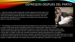DEPRESION DESPUES DEL PARTO
• Muchas mujeres sienten melancolía o tristeza después de haber dado a luz.
Pueden sentir cambios en el estado de ánimo, sentirse ansiosas o abrumadas,
sufrir crisis de llanto, pérdida de apetito o dificultad para dormir. Pero esto,
generalmente, desaparece en unos días o una semana y los síntomas no son
graves ni necesitan tratamiento.
• Sin embargo, los síntomas de la depresión postparto duran más tiempo y son más graves.
La nueva mamá puede sentirse desesperanzada e inútil y puede perder interés por el bebé.
También, puede sentir deseos de lastimarse o lastimar a su hijo recién nacido. Muy pocas veces, estas
nuevas mamás desarrollan algo más serio. Cuando es así, tienen alucinaciones o tratan de hacerse daño
o hacer daño a su bebé. En este caso, necesitan tratamiento urgente, generalmente en un hospital.
La depresión postparto puede comenzar en cualquier momento dentro del primer año de haber dado a luz. La causa
se desconoce pero puede ser que los cambios hormonales y físicos después del parto y el estrés de cuidar a un bebé
jueguen un papel importante. Las mujeres que ya sufrían de depresión, presentan un riesgo mayor.
 