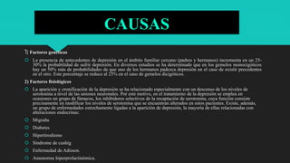 CAUSAS
1) Factores genéticos
 La presencia de antecedentes de depresión en el ámbito familiar cercano (padres y hermanos) incrementa en un 25-
30% la probabilidad de sufrir depresión. En diversos estudios se ha determinado que en los gemelos monocigóticos
hay un 50% más de probabilidades de que uno de los hermanos padezca depresión en el caso de existir precedentes
en el otro. Este porcentaje se reduce al 25% en el caso de gemelos dicigóticos.
2) Factores fisiológicos
 La aparición y cronificación de la depresión se ha relacionado especialmente con un descenso de los niveles de
serotonina a nivel de las uniones neuronales. Por este motivo, en el tratamiento de la depresión se emplea en
ocasiones un grupo de fámacos, los inhibidores selectivos de la recaptación de serotonina, cuya función consiste
precisamente en modificar los niveles de serotonina que se encuentran alterados en estos pacientes. Existe, además,
un grupo de enfermedades estrechamente ligadas a la aparición de depresión, la mayoría de ellas relacionadas con
alteraciones endocrinas:
 Migraña
 Diabetes
 Hipertirodismo
 Sindrome de cushig
 Enfermedad de Adisson.
 Amenorrea hiperprolactinémica.
 