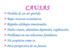 CAUSAS Perdida de un ser querido. Bajos recursos económicos. Rápidos altibajos emocionales. Malos tratos, abandono depresión, explotación. Problemas en sus relaciones familiares. No aceptarse como es. Poca perspectiva de su futuro. 