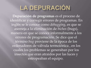 Depuración de programas es el proceso de
identificar y corregir errores de programas. En
inglés se le conoce como debugging, es que se
asemeja a la eliminación de bichos (bugs),
manera en que se conoce informalmente a los
errores de programación. Se dice que el
término bug proviene de la época de los
ordenadores de válvula termoiónica , en los
cuales los problemas se generaban por los
insectos que eran atraídos por las luces y
estropeaban el equipo.

 