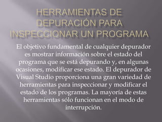 El objetivo fundamental de cualquier depurador
es mostrar información sobre el estado del
programa que se está depurando y, en algunas
ocasiones, modificar ese estado. El depurador de
Visual Studio proporciona una gran variedad de
herramientas para inspeccionar y modificar el
estado de los programas. La mayoría de estas
herramientas sólo funcionan en el modo de
interrupción.

 