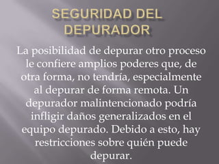 La posibilidad de depurar otro proceso
le confiere amplios poderes que, de
otra forma, no tendría, especialmente
al depurar de forma remota. Un
depurador malintencionado podría
infligir daños generalizados en el
equipo depurado. Debido a esto, hay
restricciones sobre quién puede
depurar.

 