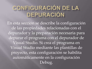 En esta sección se describe la configuración
de las propiedades relacionadas con el
depurador y la preparación necesaria para
depurar el programa con el depurador de
Visual Studio. Si crea el programa en
Visual Studio mediante las plantillas de
proyecto, esta configuración se habilita
automáticamente en la configuración
Debug.

 