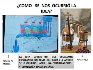¿COMO SE NOS OCURRIÓ LA
IDEA?
LA IDEA SURGIO POR QUE ESTABAMOS
EXPLICANDO UN TEMA DEL AGUA Y A ANDRÉS
SE LE OCURRIÓ HACER UNA “PURIFICADORA”.
Y COMENZÓ A HACER DISEÑOS.
ALAMBIQUE
DIBUJO DE
ANDRÉS