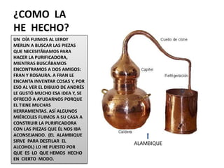 ¿COMO LA
HE HECHO?
UN DÍA FUIMOS AL LEROY
MERLIN A BUSCAR LAS PIEZAS
QUE NECESITÁBAMOS PARA
HACER LA PURIFICADORA,
MIENTRAS BUSCÁBAMOS
ENCONTRAMOS A DOS AMIGOS:
FRAN Y ROSAURA. A FRAN LE
ENCANTA INVENTAR COSAS Y, POR
ESO AL VER EL DIBUJO DE ANDRÉS
LE GUSTÓ MUCHO ESA IDEA Y, SE
OFRECIÓ A AYUDARNOS PORQUE
EL TIENE MUCHAS
HERRAMIENTAS. ASÍ ALGUNOS
MIÉRCOLES FUIMOS A SU CASA A
CONSTRUIR LA PURIFICADORA
CON LAS PIEZAS QUE ÉL NOS IBA
ACONSEJANDO. (EL ALAMBIQUE
SIRVE PARA DESTILAR EL
ALCOHOL) LO HE PUESTO POR
QUE ES LO QUE HEMOS HECHO
EN CIERTO MODO.
ALAMBIQUE