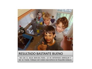 RESULTADO BASTANTE BUENO
NO CAE EL AGUA BIEN DEL TODO. LO HE INTENTADO ARREGLAR Y
NO SE PUEDE. PORQUE HAY COMO UNA ESPECIE DE PEQUEÑO DOBLED.