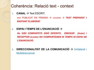 Coherència: Relació text - context
1.

CANAL  Text ESCRIT.
text PUBLICAT EN PREMSA  Levante  TEXT PREPARAT I

BASTANT ELABORAT

2.

ESPAI I TEMPS DE L’ENUNCIACIÓ 
No SÓN COMPARTITS SINÓ DIFERITS.

EMISSOR

(Autor) i

RECEPTOR (Lector) NO COMPARTEIXEN NI TEMPS NI ESPAI DE
L’ENUNCIACIÓ.

3.

DIRECCIONALITAT DE LA COMUNICACIÓ  Unilateral i
Multidireccional

 