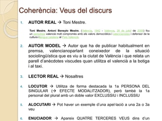 Coherència: Veus del discurs
1.

AUTOR REAL  Toni Mestre.
Toni Mestre, Antoni Beneyto Mestre, (València, 1942 - València, 28 de juliol de 2006) fou
un periodista valencià molt compromès amb els valors democràtics i valencianistes i defensor de la
cultura illengua catalana al País Valencià.

2.

AUTOR MODEL  Autor que ha de publicar habitualment en
premsa, valencianoparlant coneixedor de la situació
sociolingüística que es viu a la ciutat de València i que relata un
parell d’anècdotes viscudes quan utilitza el valencià a la botiga
i al taxi.

3.

LECTOR REAL  Nosaltres

4.

LOCUTOR  Utilitza de forma destacada la 1a PERSONA DEL
SINGULAR ( EFECTE MODALITZADOR), però també la 1a
personal del plural amb un doble valor EXCLUSSIU i INCLUSSIU

5.

ALOCUTARI  Pot haver un exemple d’una apel·lació a una 2a o 3a
veu

6.

ENUCIADOR  Apareix QUATRE TERCERES VEUS dins d’un

 