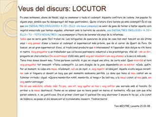 Veus del discurs: LOCUTOR
Fa unes setmanes, abans de Nadal, algú va anomenar a taula el codonyat. Aquesta confitura de codony ,tan popular fa
alguns anys, sembla que ha desaparegut del mapa gastronòmic. Quina criatura d’ara berena pa amb codonyat? És el cas
que ens (NOSALTRES EXCLUSSIU  JO + ELLS –els meus companys) va venir de gana de tornar a tastar aquella carn
vegetal ensucrada que tantes vegades, alternant amb la barreta de xocolate, ens (NOSALTRES IBCLUSSIU  JO +
ELLS + TU – TOTS NOSALTRES-) va acompanyar a l’hora de berenar els anys de la infantesa.
Sabia que no seria gens fàcil trobar-ne. Les botiguetes de queviures de prop de casa han anat tancant en els últims
anys i vaig pensar d’anar a buscar el codonyat al supermercat més pròxim, que és al carrer de Quart de Fora. On
buscar, en un gran supermercat d’avui, el tradicional producte que m’interessava? A l’aparador dels dolços no n’hi havia
ni rastre. Vaig preguntar a un treballador que col·locava pastisseria industrial a les prestatgeries. «No sé – em va dir–,
pregunte en charcutería.» Em va estranyar d’allò més, però vaig ser obedient i em vaig atansar a la secció indicada.
Tenia tres dones davant meu. Totes parlaven castellà. A poc en vingué una altra, de certa edat. Quan m’arribà el torn

vaig preguntar tot innocent: «Teniu codonyat?». La cara d’esglai de la jove dependenta em va sobtar: «Codo…què?».
Per un moment, la culpa era meua. «Codonyat, vull co-do-nyat…», vaig repetir sil·labejant. Aquella xicota seguia mirantme com si tinguera al davant un boig que per moments esdevenia perillós. La dona que tenia al meu costat em va
fulminar irritada i digué: «Quiere membrillo».«¡Ah!, membrillo, sí tengo.» De bell nou, a la meua ciutat, al meu país, em
vaig sentir estranger.
No és una anècdota, aïllada, més. Fa poc, una nit, vaig agafar un taxi i vaig enfilar una xarrada amb el taxista. En

arribar a la meua destinació, l’home es va adonar que no havia posat en marxa el taxímetre. «És que com que m’ha
parlat valencià…», es justificava. Era el primer client que li’l parlava! Em vaig aborronar I encara hi ha qui, a la ciutat
de València, es passa el dia denunciant el «catalanismo invasor». Tindran barra!
Toni MESTRE. Levante 21-01-98 .

 