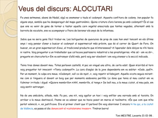 Veus del discurs: ALOCUTARI
Fa unes setmanes, abans de Nadal, algú va anomenar a taula el codonyat. Aquesta confitura de codony ,tan popular fa
alguns anys, sembla que ha desaparegut del mapa gastronòmic. Quina criatura d’ara berena pa amb codonyat? És el cas
que ens va venir de gana de tornar a tastar aquella carn vegetal ensucrada que tantes vegades, alternant amb la
barreta de xocolate, ens va acompanyar a l’hora de berenar els anys de la infantesa.
Sabia que no seria gens fàcil trobar-ne. Les botiguetes de queviures de prop de casa han anat tancant en els últims
anys i vaig pensar d’anar a buscar el codonyat al supermercat més pròxim, que és al carrer de Quart de Fora. On
buscar, en un gran supermercat d’avui, el tradicional producte que m’interessava? A l’aparador dels dolços no n’hi havia
ni rastre. Vaig preguntar a un treballador que col·locava pastisseria industrial a les prestatgeries. «No sé – em va dir–,
pregunte en charcutería.» Em va estranyar d’allò més, però vaig ser obedient i em vaig atansar a la secció indicada.

Tenia tres dones davant meu. Totes parlaven castellà. A poc en vingué una altra, de certa edat. Quan m’arribà el torn
vaig preguntar tot innocent: «Teniu codonyat?». La cara d’esglai de la jove dependenta em va sobtar: «Codo…què?».
Per un moment, la culpa era meua. «Codonyat, vull co-do-nyat…», vaig repetir sil·labejant. Aquella xicota seguia mirantme com si tinguera al davant un boig que per moments esdevenia perillós. La dona que tenia al meu costat em va
fulminar irritada i digué: «Quiere membrillo».«¡Ah!, membrillo, sí tengo.» De bell nou, a la meua ciutat, al meu país, em
vaig sentir estranger.
No és una anècdota, aïllada, més. Fa poc, una nit, vaig agafar un taxi i vaig enfilar una xarrada amb el taxista. En
arribar a la meua destinació, l’home es va adonar que no havia posat en marxa el taxímetre. «És que com que m’ha
parlat valencià…», es justificava. Era el primer client que li’l parlava! Em vaig aborronar I encara hi ha qui, a la ciutat
de València, es passa el dia denunciant el «catalanismo invasor». Tindran barra!
Toni MESTRE. Levante 21-01-98 .

 