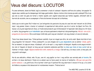 Veus del discurs: LOCUTOR
Fa unes setmanes, abans de Nadal, algú va anomenar a taula el codonyat. Aquesta confitura de codony ,tan popular fa
alguns anys, sembla que ha desaparegut del mapa gastronòmic. Quina criatura d’ara berena pa amb codonyat? És el cas
que ens va venir de gana de tornar a tastar aquella carn vegetal ensucrada que tantes vegades, alternant amb la
barreta de xocolate, ens va acompanyar a l’hora de berenar els anys de la infantesa.
Sabia que no seria gens fàcil trobar-ne. Les botiguetes de queviures de prop de casa han anat tancant en els últims
anys i vaig pensar d’anar a buscar el codonyat al supermercat més pròxim, que és al carrer de Quart de Fora. On
buscar, en un gran supermercat d’avui, el tradicional producte que m’interessava? A l’aparador dels dolços no n’hi havia
ni rastre. Vaig preguntar a un treballador que col·locava pastisseria industrial a les prestatgeries. «No sé – em va dir–,
pregunte en charcutería.» Em va estranyar d’allò més, però vaig ser obedient i em vaig atansar a la secció indicada.

Tenia tres dones davant meu. Totes parlaven castellà. A poc en vingué una altra, de certa edat. Quan m’arribà el torn
vaig preguntar tot innocent: «Teniu codonyat?». La cara d’esglai de la jove dependenta em va sobtar: «Codo…què?».
Per un moment, la culpa era meua. «Codonyat, vull co-do-nyat…», vaig repetir sil·labejant. Aquella xicota seguia mirantme com si tinguera al davant un boig que per moments esdevenia perillós. La dona que tenia al meu costat em va
fulminar irritada i digué: «Quiere membrillo».«¡Ah!, membrillo, sí tengo.» De bell nou, a la meua ciutat, al meu país, em
vaig sentir estranger.
No és una anècdota, aïllada, més. Fa poc, una nit, vaig agafar un taxi i vaig enfilar una xarrada amb el taxista. En
arribar a la meua destinació, l’home es va adonar que no havia posat en marxa el taxímetre. «És que com que m’ha
parlat valencià…», es justificava. Era el primer client que li’l parlava! Em vaig aborronar I encara hi ha qui, a la ciutat
de València, es passa el dia denunciant el «catalanismo invasor». Tindran barra!
Toni MESTRE. Levante 21-01-98 .

 