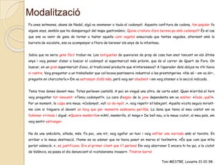Modalització
Fa unes setmanes, abans de Nadal, algú va anomenar a taula el codonyat. Aquesta confitura de codony, tan popular fa
alguns anys, sembla que ha desaparegut del mapa gastronòmic. Quina criatura d’ara berena pa amb codonyat? És el cas
que ens va venir de gana de tornar a tastar aquella carn vegetal ensucrada que tantes vegades, alternant amb la
barreta de xocolate, ens va acompanyar a l’hora de berenar els anys de la infantesa.
Sabia que no seria gens fàcil trobar-ne. Les botiguetes de queviures de prop de casa han anat tancant en els últims
anys i vaig pensar d’anar a buscar el codonyat al supermercat més pròxim, que és al carrer de Quart de Fora. On
buscar, en un gran supermercat d’avui, el tradicional producte que m’interessava? A l’aparador dels dolços no n’hi havia
ni rastre. Vaig preguntar a un treballador que col·locava pastisseria industrial a les prestatgeries. «No sé – em va dir–,
pregunte en charcutería.» Em va estranyar d’allò més, però vaig ser obedient i em vaig atansar a la secció indicada.

Tenia tres dones davant meu. Totes parlaven castellà. A poc en vingué una altra, de certa edat. Quan m’arribà el torn
vaig preguntar tot innocent: «Teniu codonyat?». La cara d’esglai de la jove dependenta em va sobtar: «Codo…què?».
Per un moment, la culpa era meua. «Codonyat, vull co-do-nyat…», vaig repetir sil·labejant. Aquella xicota seguia mirantme com si tinguera al davant un boig que per moments esdevenia perillós. La dona que tenia al meu costat em va
fulminar irritada i digué: «Quiere membrillo».«¡Ah!, membrillo, sí tengo.» De bell nou, a la meua ciutat, al meu país, em
vaig sentir estranger.
No és una anècdota, aïllada, més. Fa poc, una nit, vaig agafar un taxi i vaig enfilar una xarrada amb el taxista. En
arribar a la meua destinació, l’home es va adonar que no havia posat en marxa el taxímetre. «És que com que m’ha
parlat valencià…», es justificava. Era el primer client que li’l parlava! Em vaig aborronar I encara hi ha qui, a la ciutat
de València, es passa el dia denunciant el «catalanismo invasor». Tindran barra!
Toni MESTRE. Levante 21-01-98 .

 